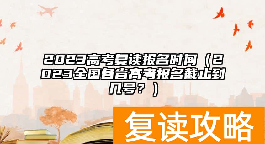 2023高考复读报名时间（2023全国各省高考报名截止到几号？）