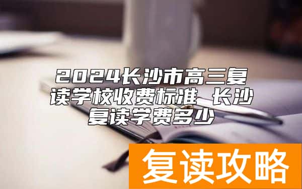 2024长沙市高三复读学校收费标准 长沙复读学费多少