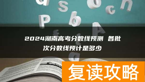 2024湖南高考分数线预测 各批次分数线预计是多少