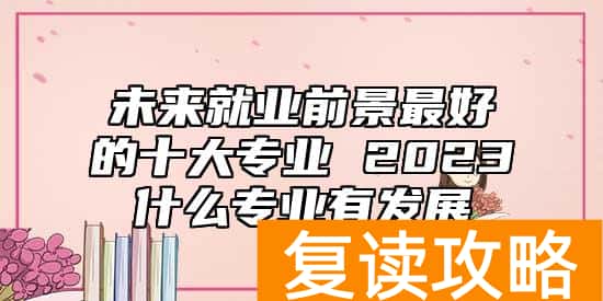 未来就业前景最好的十大专业 2023什么专业有发展