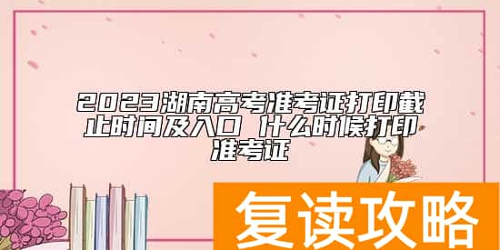 2023湖南高考准考证打印截止时间及入口 什么时候打印准考证