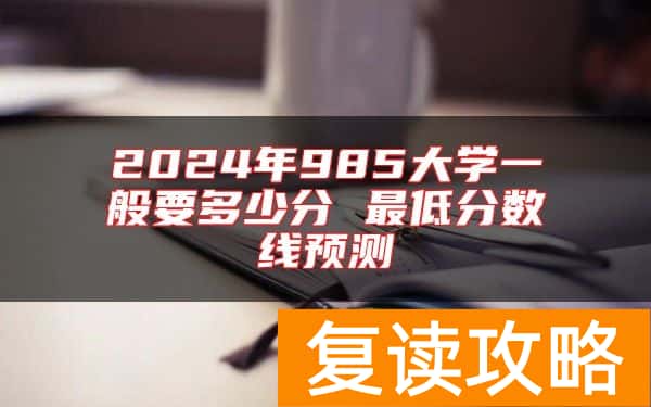 2024年985大学一般要多少分 最低分数线预测