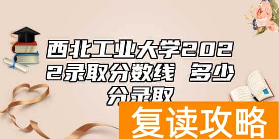 西北工业大学2022录取分数线 多少分录取
