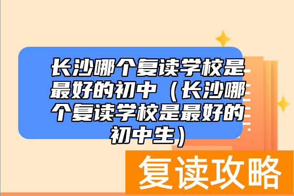 长沙哪个复读学校是最好的初中（长沙哪个复读学校是最好的初中生）