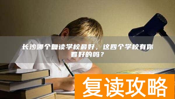 长沙哪个复读学校最好,这四个学校有你看好的吗?