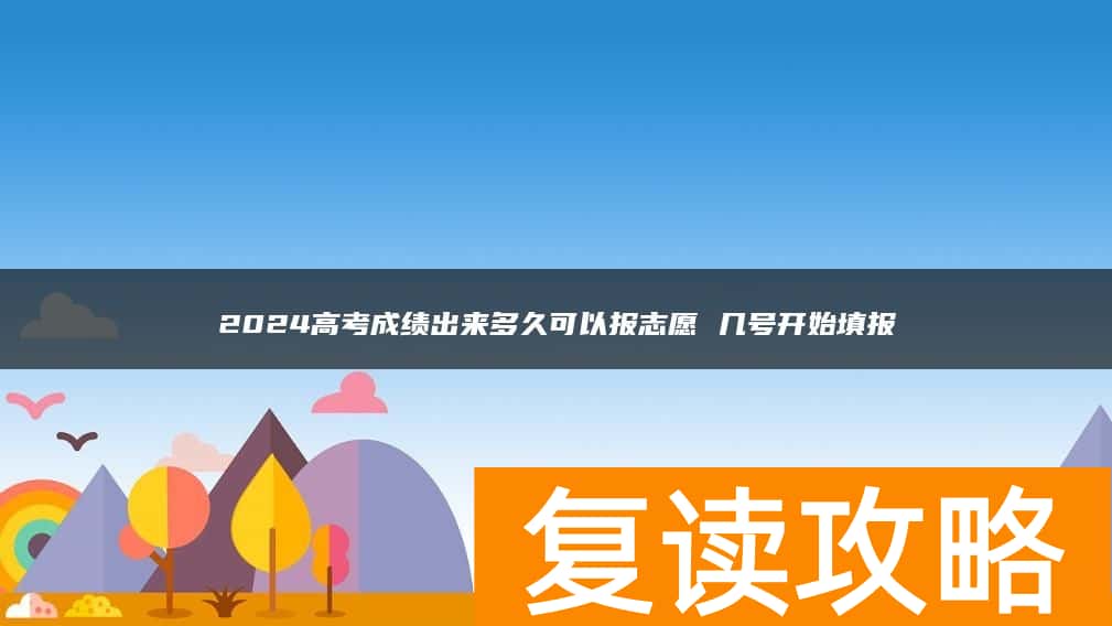 2024高考成绩出来多久可以报志愿 几号开始填报