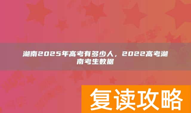 湖南2025年高考有多少人，2022高考湖南考生数据