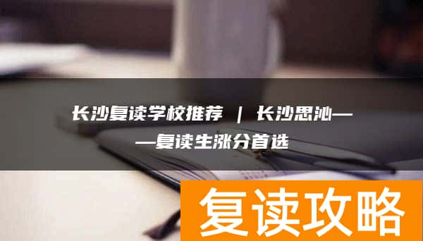 长沙复读学校推荐 | 长沙思沁复读部复读生涨分推荐