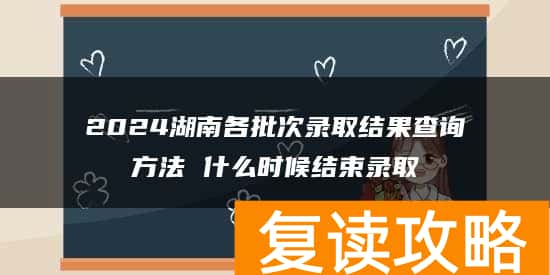 2024湖南各批次录取结果查询方法 什么时候结束录取