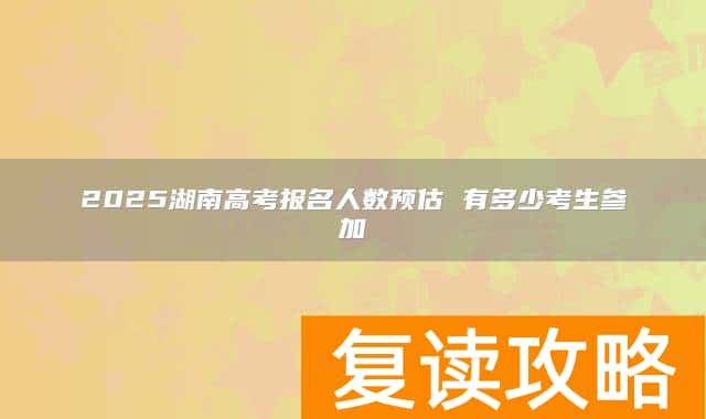 2025湖南高考报名人数预估 有多少考生参加