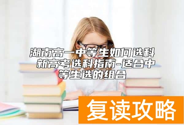 湖南高一中等生如何选科 新高考选科指南-适合中等生选的组合