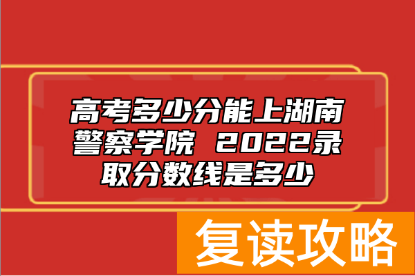 高考多少分能上湖南警察学院 2022录取分数线是多少