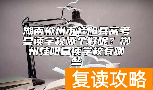 湖南郴州市桂阳县高考复读学校哪个好呢？郴州桂阳复读学校有哪些