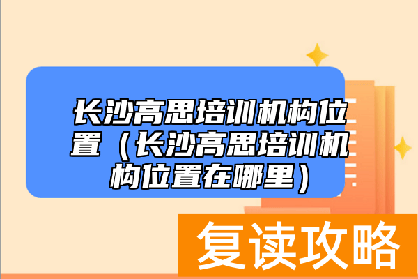 长沙高思培训机构位置（长沙高思培训机构位置在哪里）