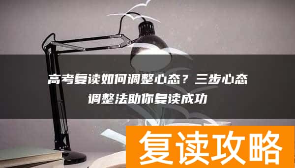 高考复读如何调整心态？三步心态调整法助你复读成功