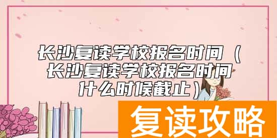 长沙复读学校报名时间（长沙复读学校报名时间什么时候截止）
