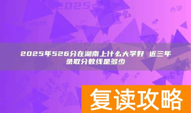 2025年526分在湖南上什么大学好 近三年录取分数线是多少