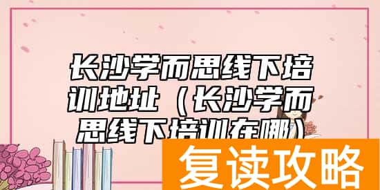 长沙学而思线下培训地址（长沙学而思线下培训在哪）