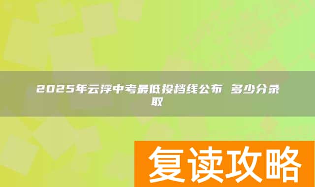 2025年云浮中考最低投档线公布 多少分录取