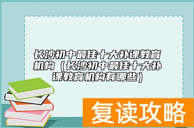 长沙初中最佳十大补课教育机构（长沙初中最佳十大补课教育机构有哪些）