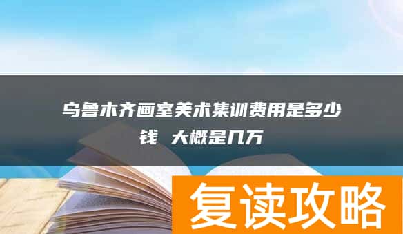乌鲁木齐画室美术集训费用是多少钱 大概是几万