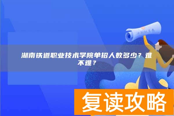 湖南铁道职业技术学院单招人数多少？难不难？