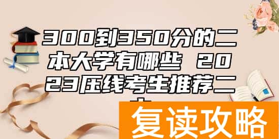 300到350分的二本大学有哪些 2023压线考生推荐二本