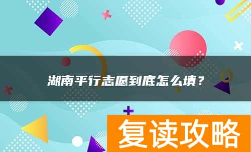 湖南平行志愿到底怎么填？