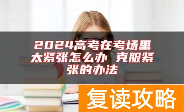 2024高考在考场里太紧张怎么办 克服紧张的办法