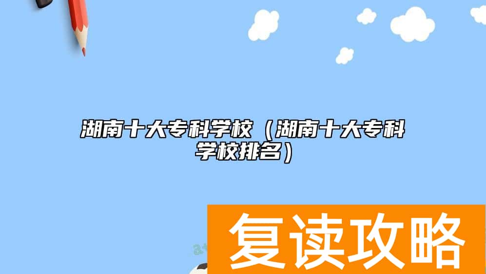 湖南十大专科学校(湖南十大专科学校排名)