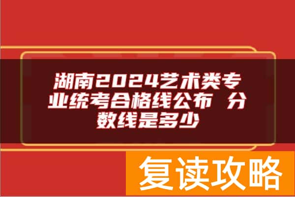 湖南2024艺术类专业统考合格线公布 分数线是多少