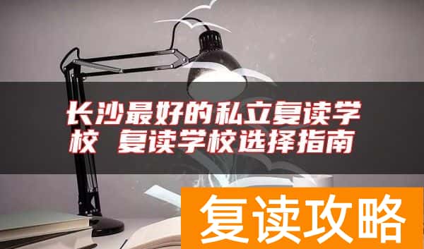 长沙最好的私立复读学校 复读学校选择指南