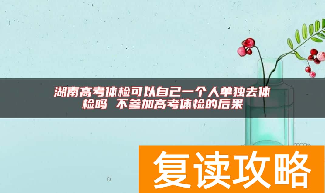 湖南高考体检可以自己一个人单独去体检吗 不参加高考体检的后果