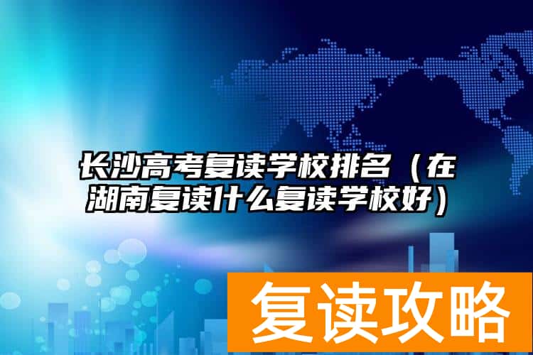 长沙高考复读学校排名（在湖南复读什么复读学校好）