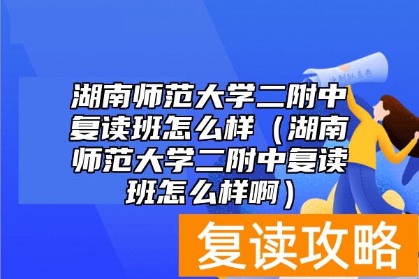 湖南师范大学二附中复读班怎么样（湖南师范大学二附中复读班怎么样啊）