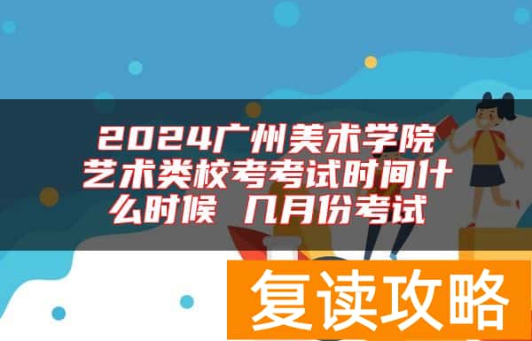 2024广州美术学院艺术类校考考试时间什么时候 几月份考试