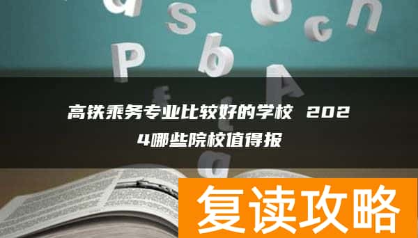 高铁乘务专业比较好的学校 2024哪些院校值得报