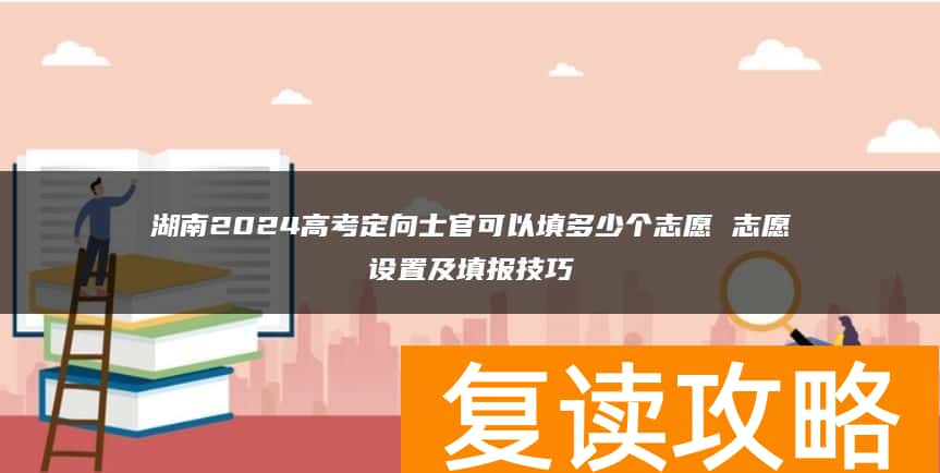 湖南2024高考定向士官可以填多少个志愿 志愿设置及填报技巧