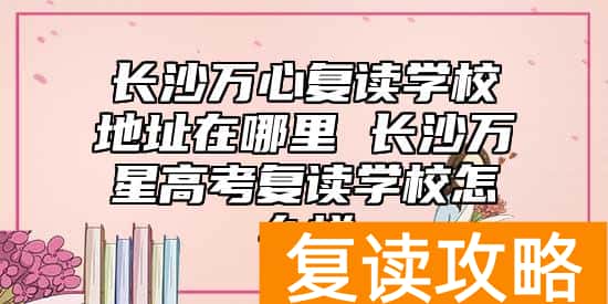 长沙万心复读学校地址在哪里 长沙万星高考复读学校怎么样