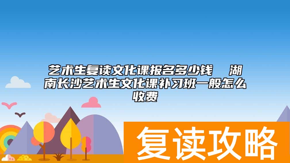 艺术生复读文化课报名多少钱  湖南长沙艺术生文化课补习班一般怎么收费