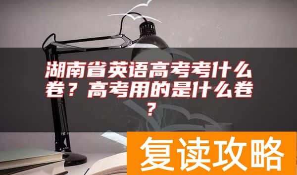 湖南省英语高考考什么卷？高考用的是什么卷？