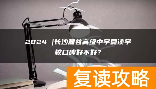 2024 |长沙麓谷高级中学复读学校口碑好不好？