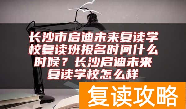 长沙市启迪未来复读学校复读班报名时间什么时候？长沙启迪未来复读学校怎么样