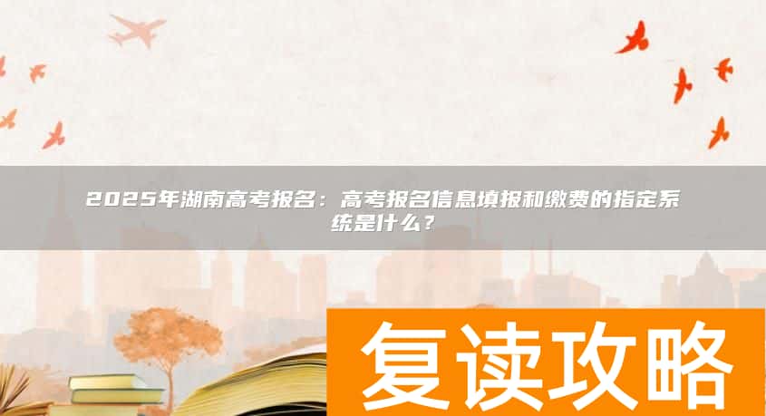 2025年湖南高考报名：高考报名信息填报和缴费的指定系统是什么？