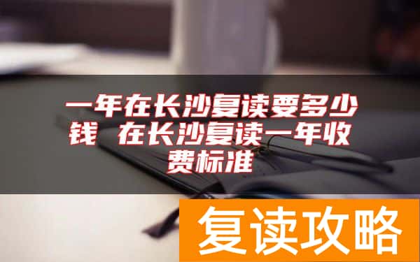 一年在长沙复读要多少钱 在长沙复读一年收费标准