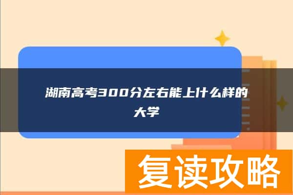 湖南高考300分左右能上什么样的大学 2024年能上的大学