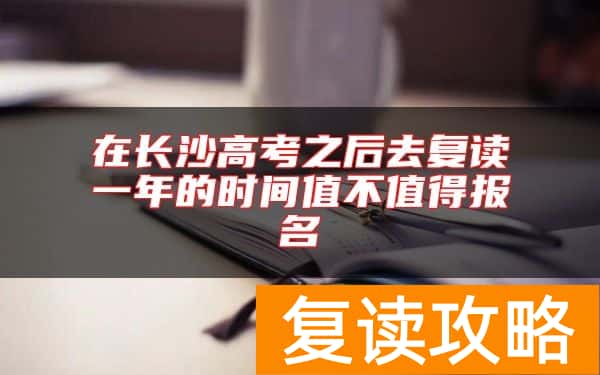 在长沙高考之后去复读一年的时间值不值得报名