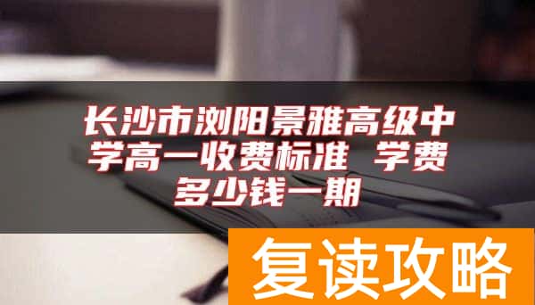 长沙市浏阳景雅高级中学高一收费标准 学费多少钱一期