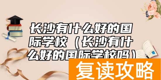 长沙有什么好的国际学校（长沙有什么好的国际学校吗）