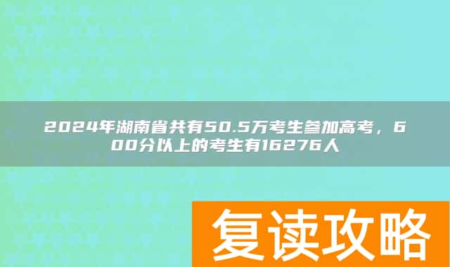 2024年湖南省共有50.5万考生参加高考,600分以上的考生有16276人